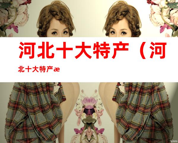 河北十大特产(河北十大特产水果)