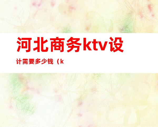 河北商务ktv设计需要多少钱(ktv设计费一般多少)