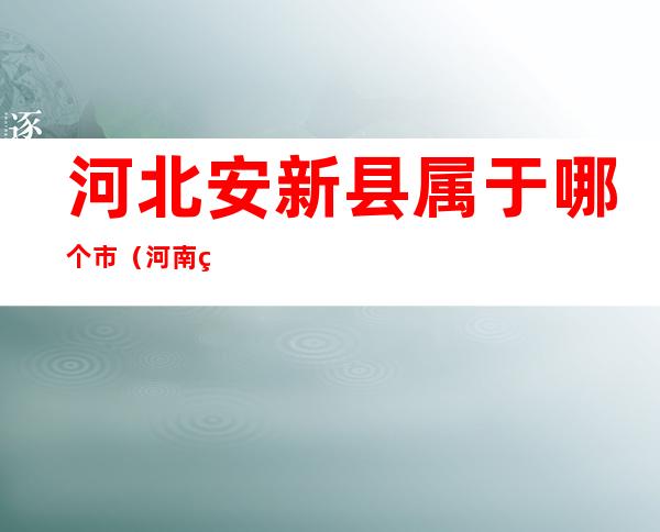 河北安新县属于哪个市(河南省新安县属于哪个地区)