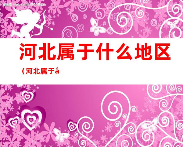 河北属于什么地区(河北属于哪里地区)