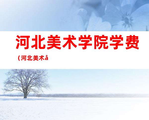 河北美术学院学费（河北美术学院学费一年多少钱2022）
