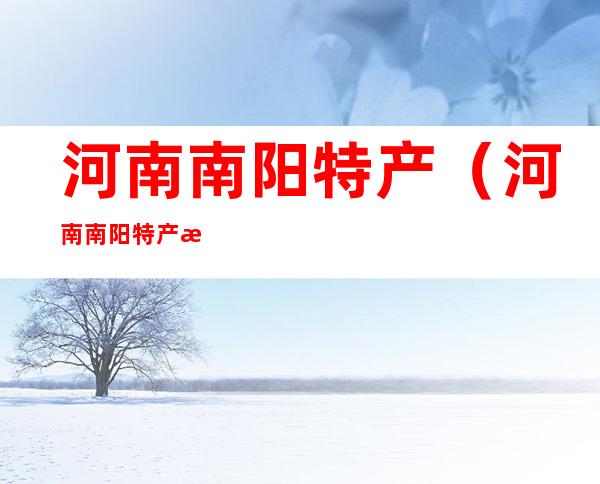 河南南阳特产(河南南阳特产有哪些土特产)