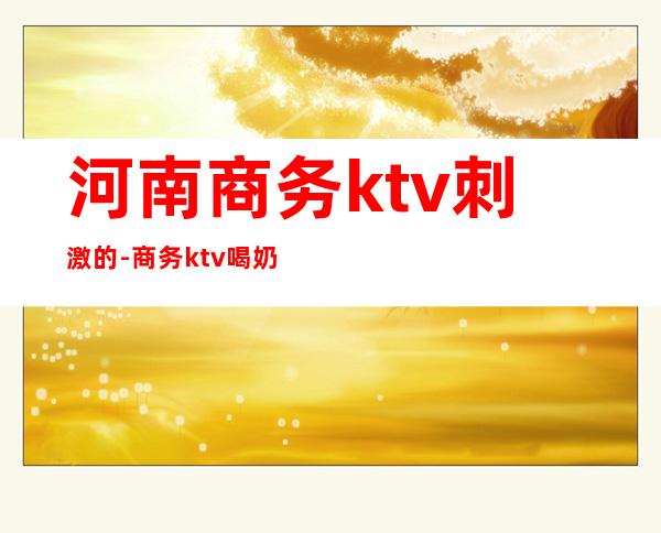 河南商务ktv刺激的-商务ktv喝奶酒是什么意思?