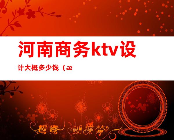 河南商务ktv设计大概多少钱(河南ktv上百名)