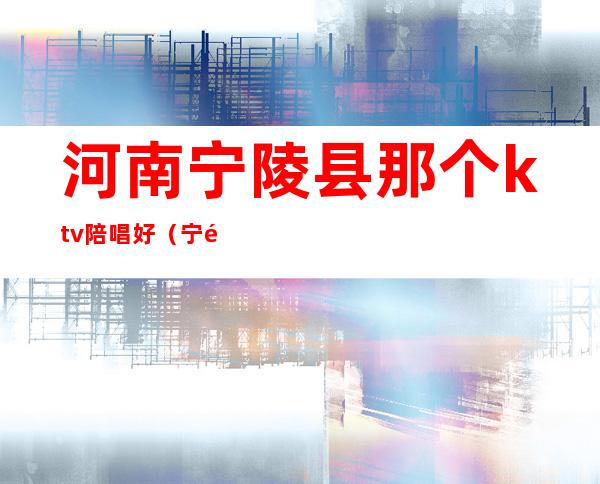 河南宁陵县那个ktv陪唱好(宁陵县ktv消费)