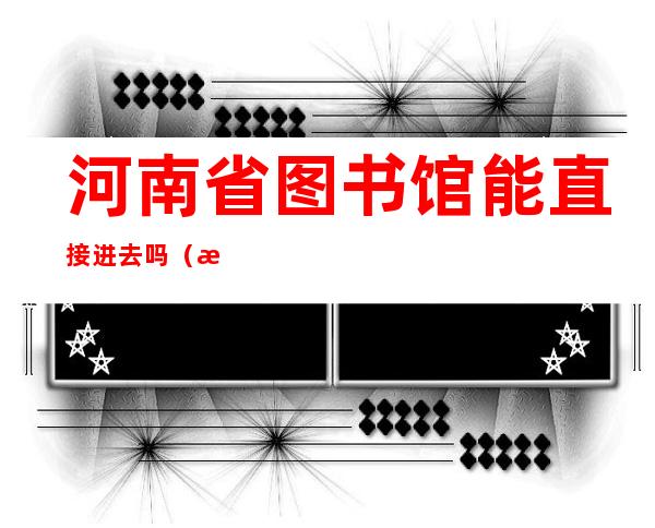 河南省图书馆能直接进去吗(河南省图书馆能带书进去吗)