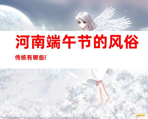 河南端午节的风俗传统有哪些(河南端午节的特色)