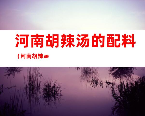 河南胡辣汤的配料(河南胡辣汤的配料有几种)