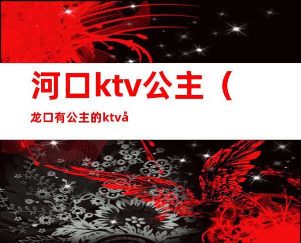 河口ktv公主(龙口有公主的ktv地址)