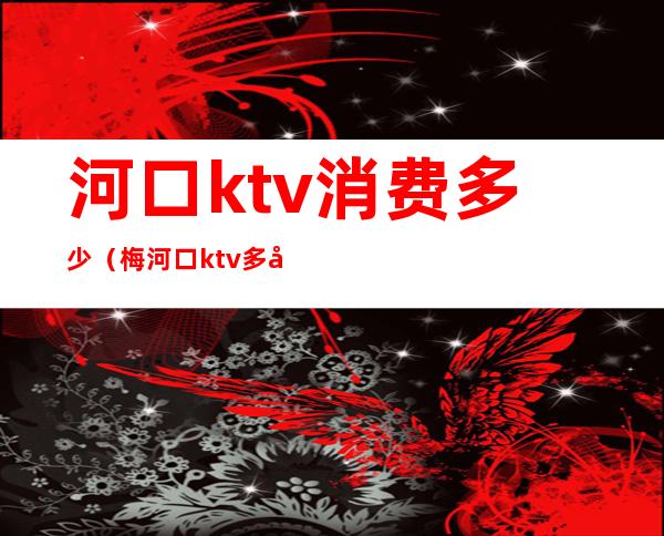 河口ktv消费多少(梅河口ktv多少钱)