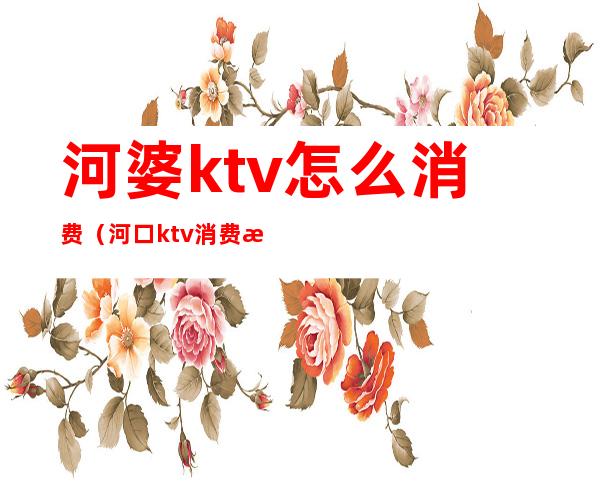 河婆ktv怎么消费(河口ktv消费怎么样)