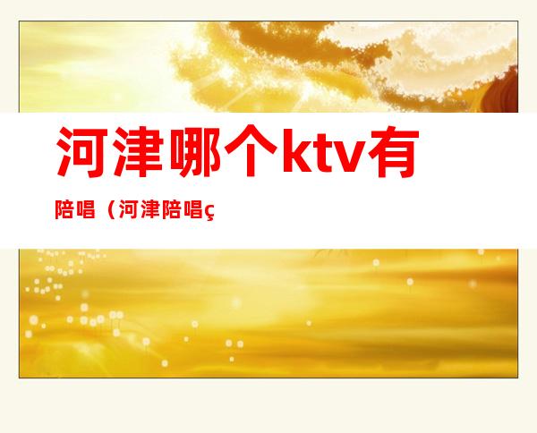 河津哪个ktv有陪唱（河津陪唱电话）