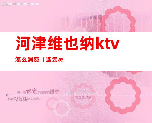 河津维也纳ktv怎么消费（连云港维也纳ktv消费）