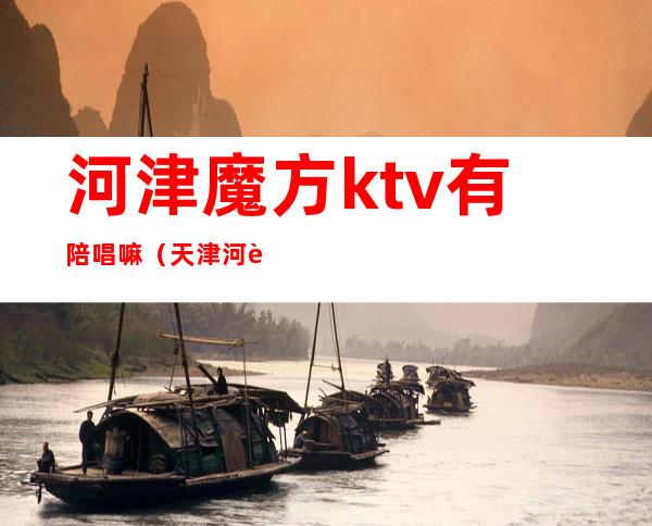 河津魔方ktv有陪唱嘛(天津河西区ktv哪里有陪唱的)
