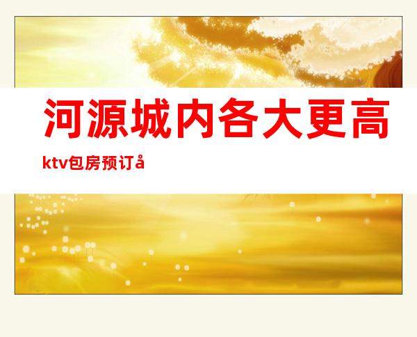 河源城内各大更高ktv包房预订及消费价格一览详情表
