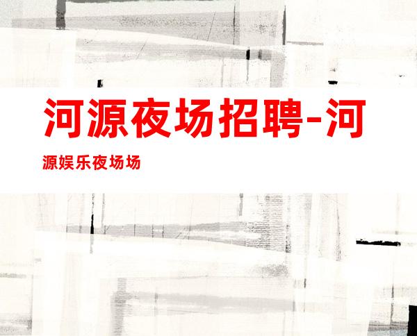 河源夜场招聘-河源娱乐夜场场所员工服务员急聘高薪