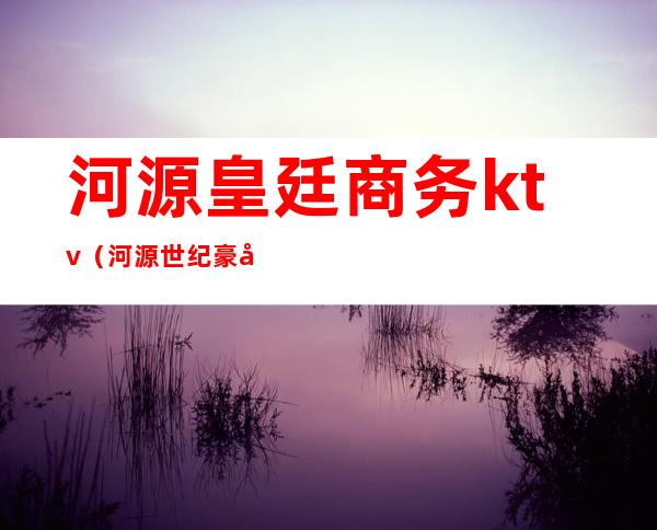 河源皇廷商务ktv(河源世纪豪廷大酒店)