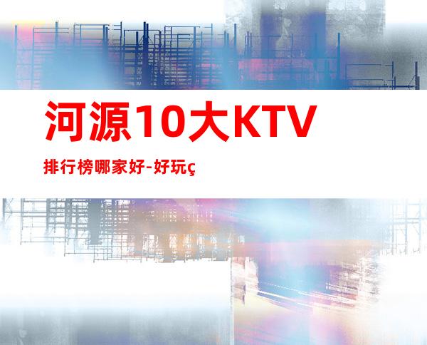 河源10大KTV排行榜哪家好-好玩的10大KTV排行榜哪家好 – 南宁邕宁商务KTV