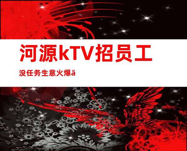 河源kTV招员工 没任务生意火爆严重缺人好上班