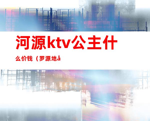 河源ktv公主什么价钱(罗源地区哪家ktv公主好)