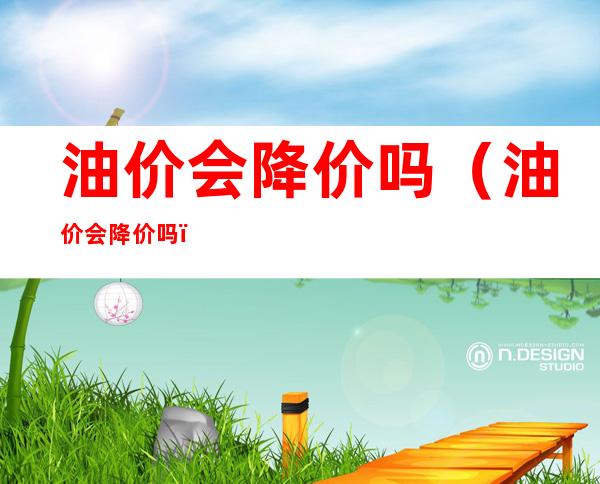 油价会降价吗(油价会降价吗?)