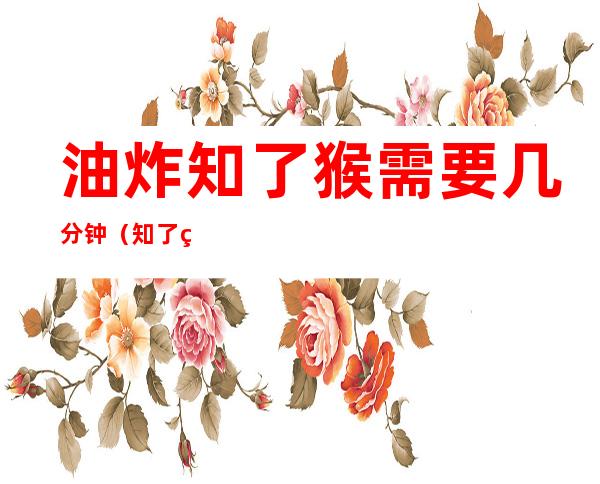 油炸知了猴需要几分钟(知了猴油炸多长时间)