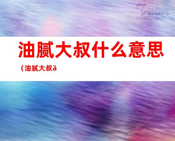 油腻大叔什么意思（油腻大叔什么意思中年油腻男的标准）