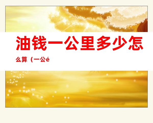 油钱一公里多少怎么算(一公里要多少油钱怎么算)