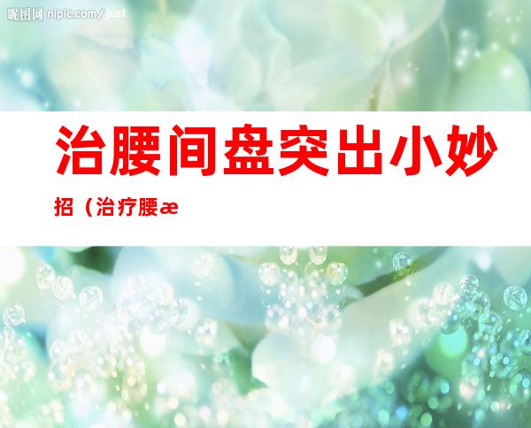 治腰间盘突出小妙招(治疗腰椎间盘突出小妙招)
