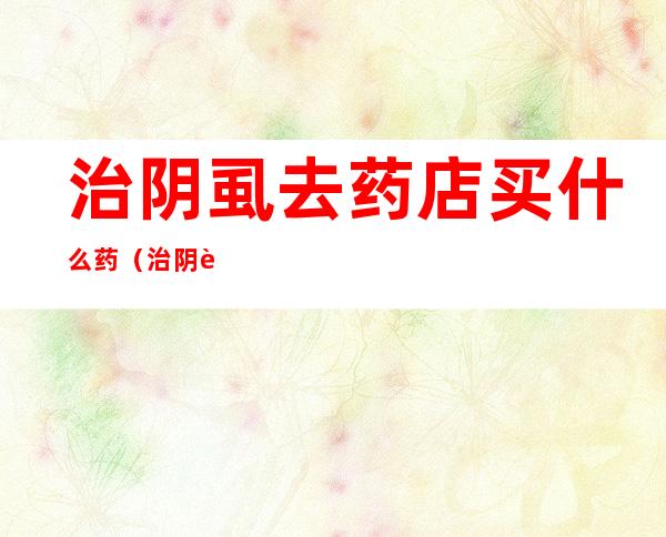 治阴虱去药店买什么药(治阴虱去药店买什么药膏)