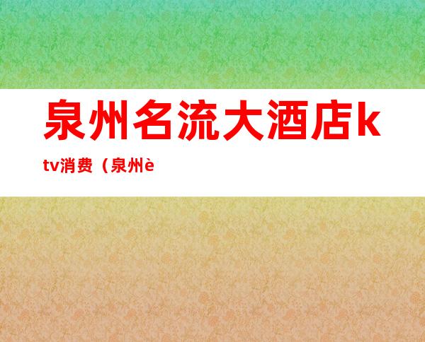 泉州名流大酒店ktv消费(泉州花园大酒店ktv消费怎么样)