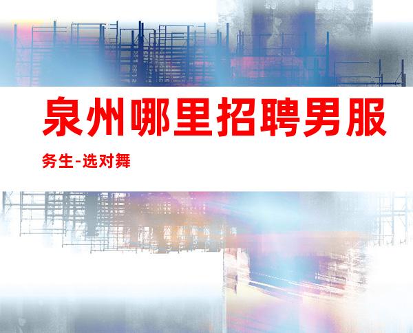 泉州哪里招聘男服务生-选对舞台才是成功的关键