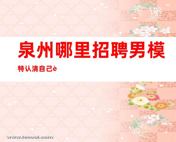泉州哪里招聘男 模特=认清自己能力所达到的极限