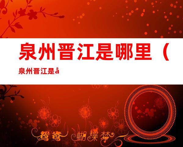 泉州晋江是哪里(泉州晋江是哪里有疫情)