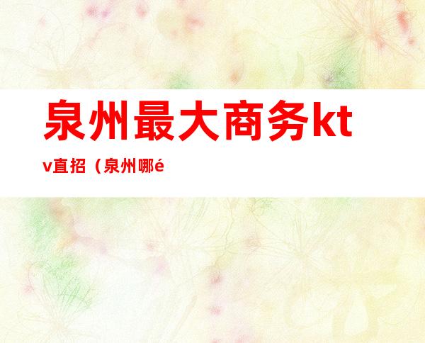 泉州最大商务ktv直招(泉州哪里ktv比较好)
