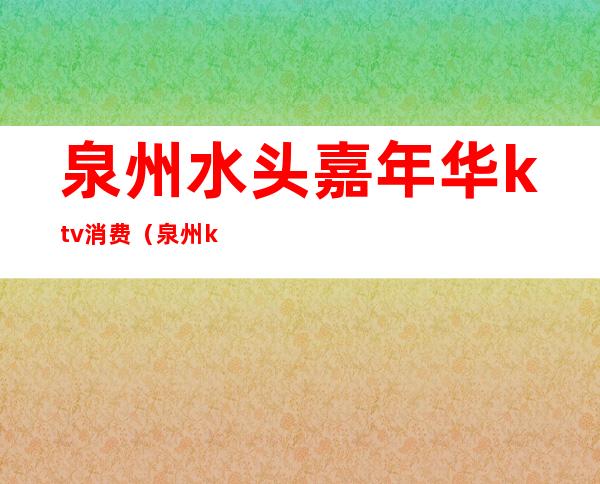 泉州水头嘉年华ktv消费(泉州ktv什么时候开业)