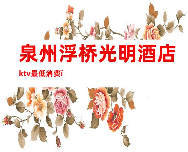 泉州浮桥光明酒店ktv最低消费(泉州浮桥光明酒店ktv最低消费多少钱)