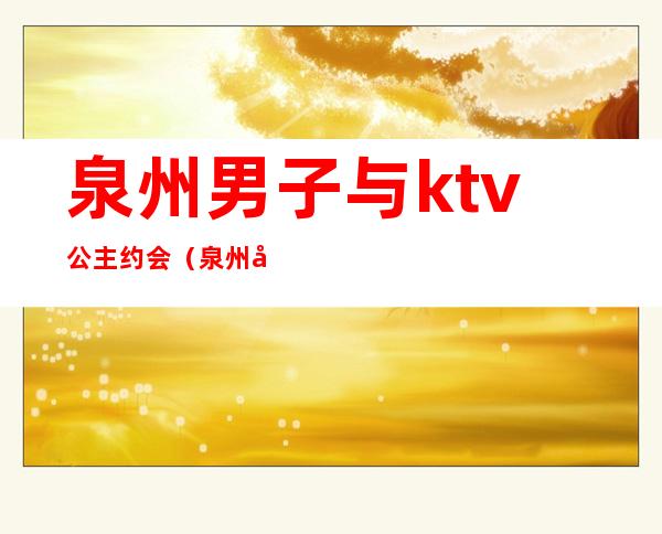 泉州男子与ktv公主约会(泉州哪个ktv有公主)