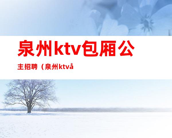 泉州ktv包厢公主招聘(泉州ktv哪里有招聘公主)