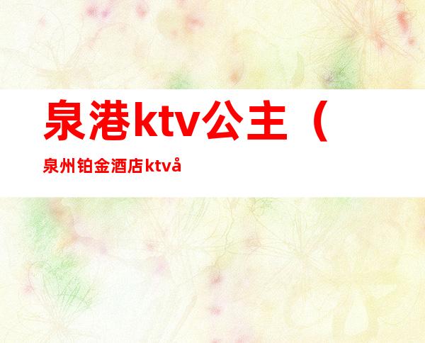泉港ktv公主(泉州铂金酒店ktv公主)