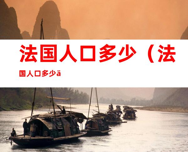 法国人口多少(法国人口多少亿人2022)