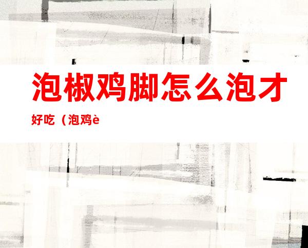 泡椒鸡脚怎么泡才好吃（泡鸡脚的制作方法尖椒）