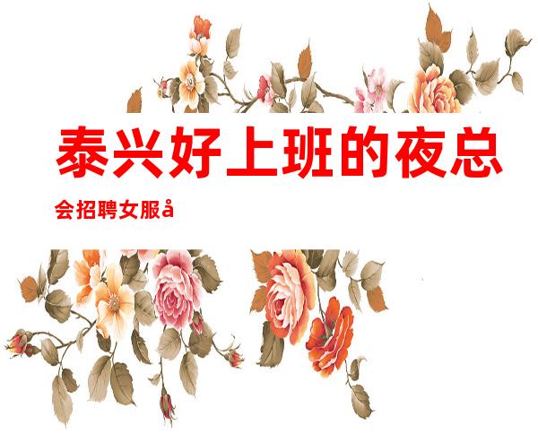 泰兴好上班的夜总会招聘女服务员~10场招聘~期待你的到来