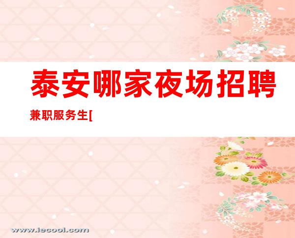 泰安哪家夜场招聘兼职服务生[擦亮眼睛认准店内直聘]商务场