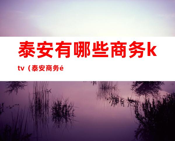 泰安有哪些商务ktv(泰安商务酒店哪家好)