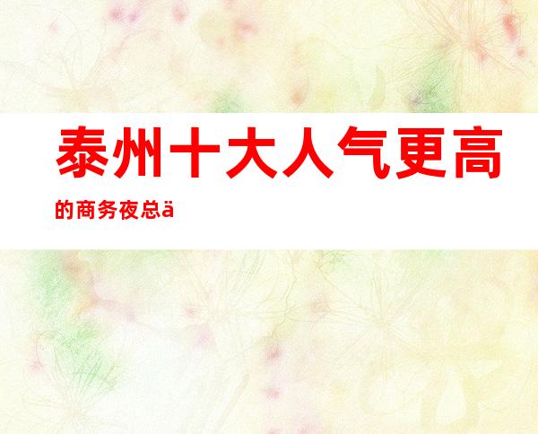 泰州十大人气更高的商务夜总会介绍详情攻略! 快来体验一翻!