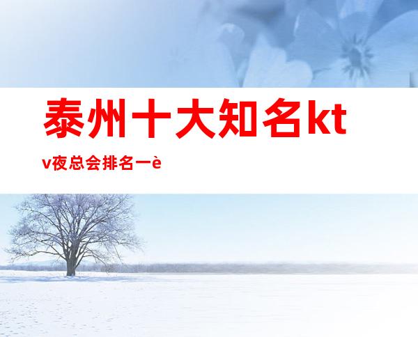 泰州十大知名ktv夜总会排名一览、泰州蕞值得体验的商务ktv介绍
