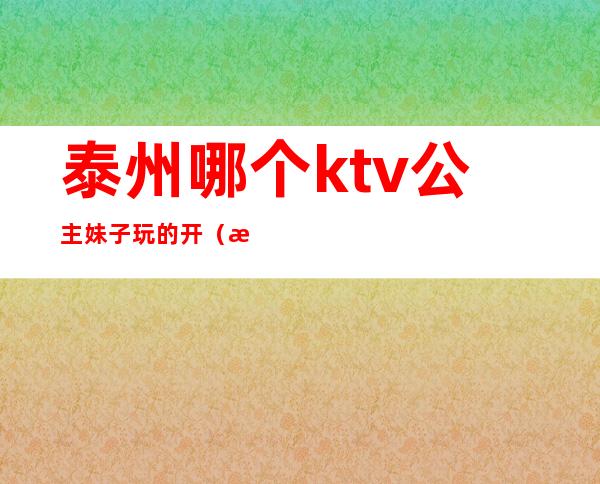 泰州哪个ktv公主妹子玩的开(泰兴哪个ktv公主不错)