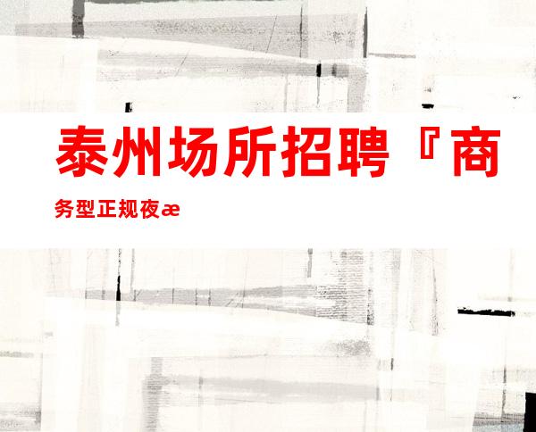 泰州场所招聘『商务型正规夜总会旺季』
