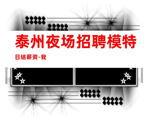 泰州夜场招聘模特日结薪资-我缺人你缺钱